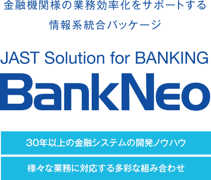 金融機関様の業務効率化をサポートする情報系統合パッケージ　JAST Solution BANKING BankNeo　30年以上の金融システムの開発ノウハウ 様々な業務に対応する多彩な組み合わせ